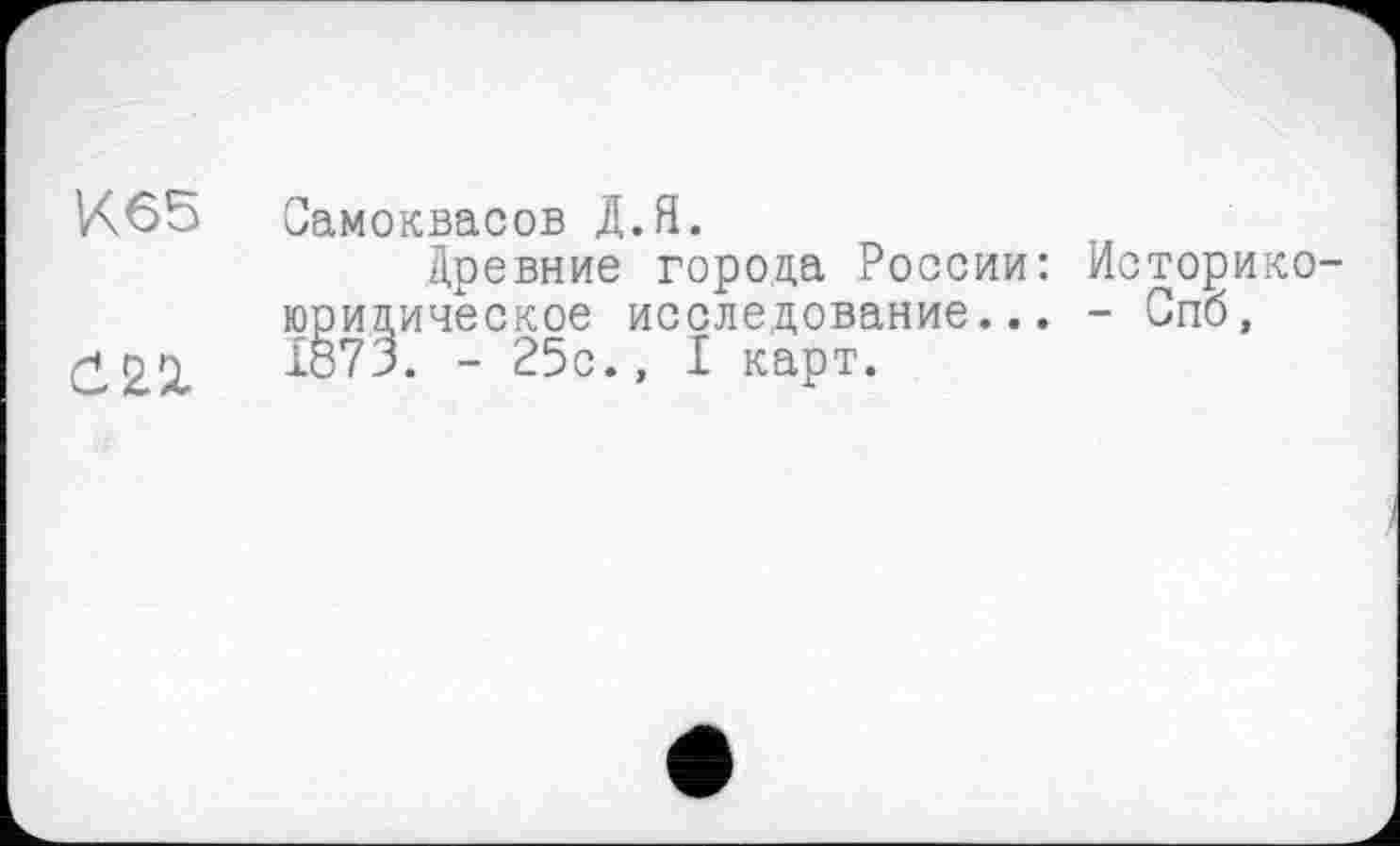 ﻿К65
Самоквасов Д.Я.
Древние города России: Историкоюридическое исследование... - Спб, 1873. - 25с., I карт.